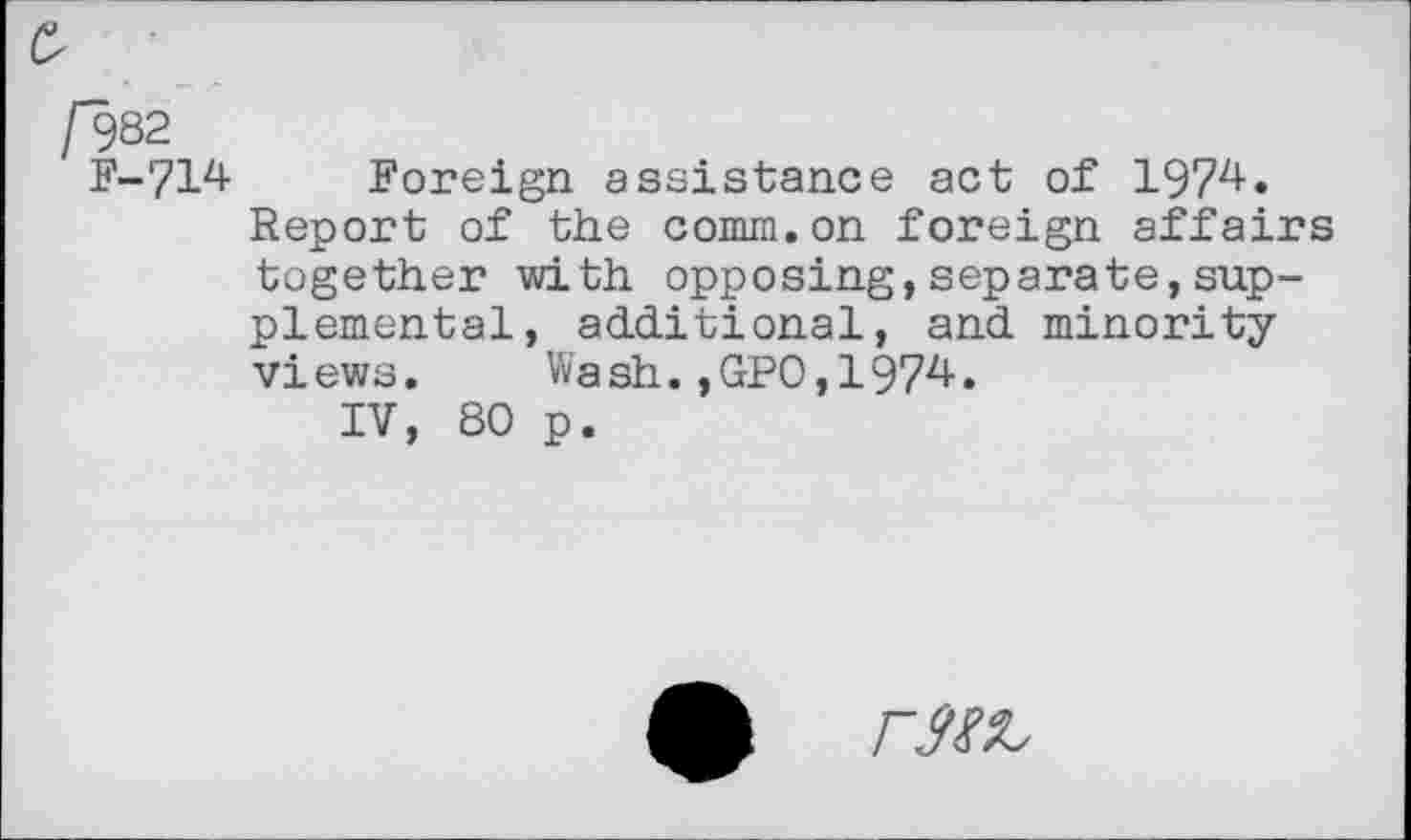 ﻿e
/982 F-714 Foreign assistance act of 1974.
Report of the comm.on foreign affairs together with opposing,separate,supplemental, additional, and minority views. Wash.,GPO,1974.
IV, 80 p.
r3№